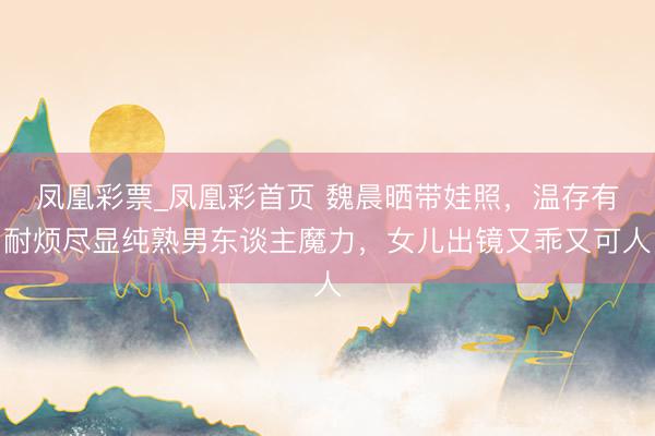 凤凰彩票_凤凰彩首页 魏晨晒带娃照，温存有耐烦尽显纯熟男东谈主魔力，女儿出镜又乖又可人