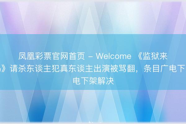 凤凰彩票官网首页 - Welcome 《监狱来的姆妈》请杀东谈主犯真东谈主出演被骂翻，条目广电下架解决