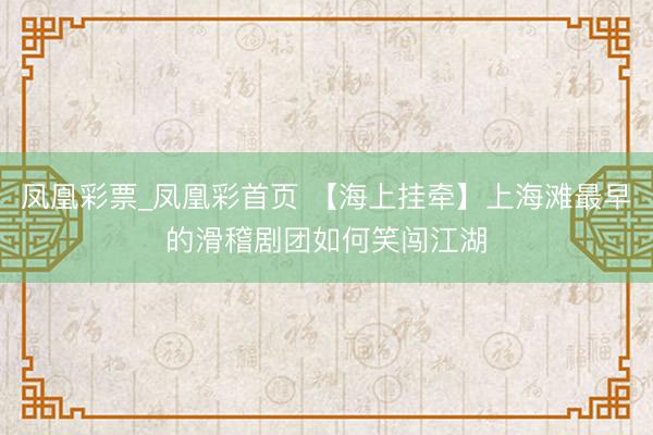 凤凰彩票_凤凰彩首页 【海上挂牵】上海滩最早的滑稽剧团如何笑闯江湖