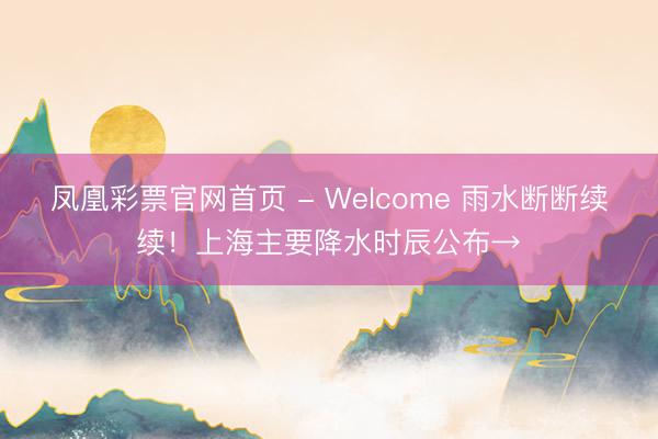 凤凰彩票官网首页 - Welcome 雨水断断续续！上海主要降水时辰公布→