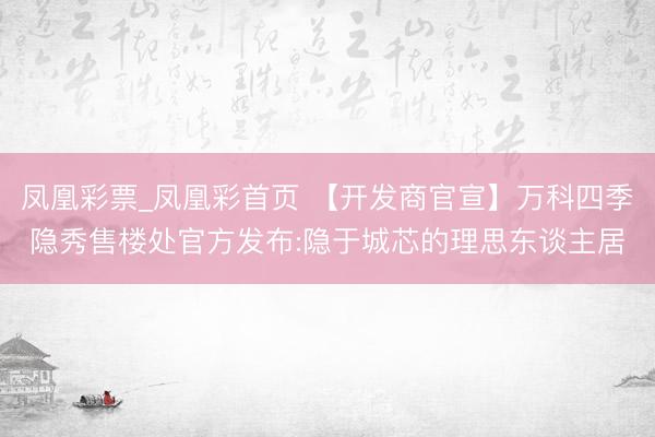 凤凰彩票_凤凰彩首页 【开发商官宣】万科四季隐秀售楼处官方发布:隐于城芯的理思东谈主居