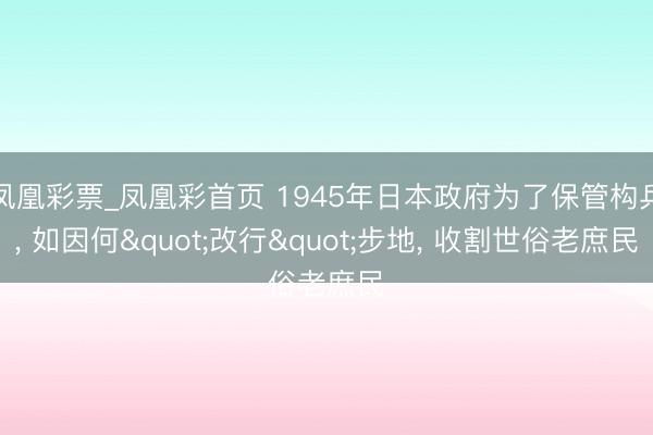 凤凰彩票_凤凰彩首页 1945年日本政府为了保管构兵， 如因何"改行"步地， 收割世俗老庶民