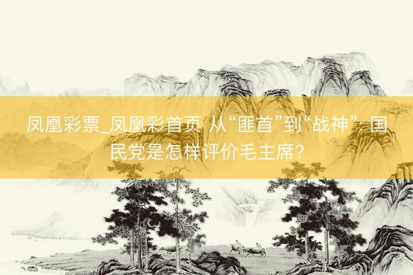 凤凰彩票_凤凰彩首页 从“匪首”到“战神”: 国民党是怎样评价毛主席?