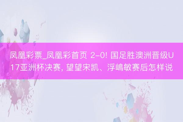 凤凰彩票_凤凰彩首页 2-0! 国足胜澳洲晋级U17亚洲杯决赛, 望望宋凯、浮嶋敏赛后怎样说