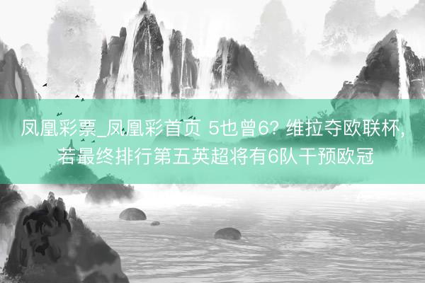 凤凰彩票_凤凰彩首页 5也曾6? 维拉夺欧联杯， 若最终排行第五英超将有6队干预欧冠