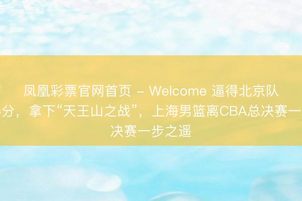 凤凰彩票官网首页 - Welcome 逼得北京队不会得分，拿下“天王山之战”，上海男篮离CBA总决赛一步之遥