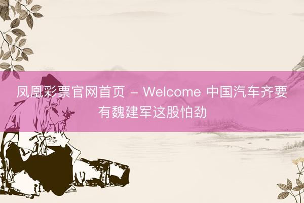 凤凰彩票官网首页 - Welcome 中国汽车齐要有魏建军这股怕劲