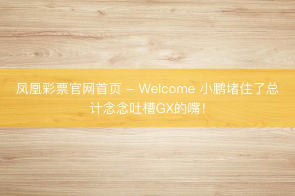 凤凰彩票官网首页 - Welcome 小鹏堵住了总计念念吐槽GX的嘴!