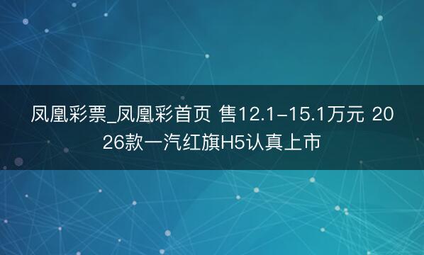 凤凰彩票_凤凰彩首页 售12.1-15.1万元 2026款一汽红旗H5认真上市