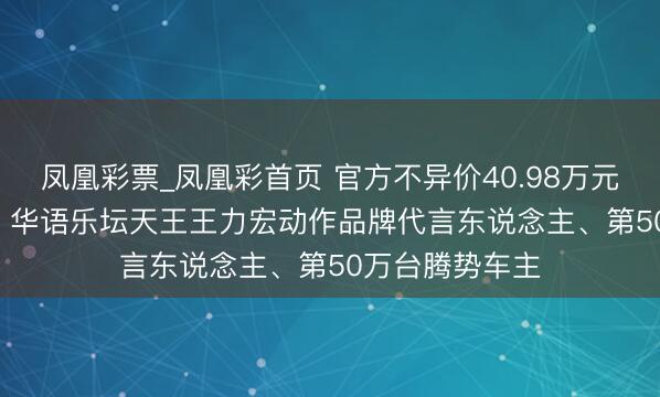 凤凰彩票_凤凰彩首页 官方不异价40.98万元—46.98万元。华语乐坛天王王力宏动作品牌代言东说念主、第50万台腾势车主