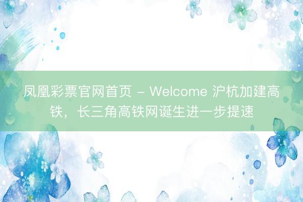 凤凰彩票官网首页 - Welcome 沪杭加建高铁，长三角高铁网诞生进一步提速