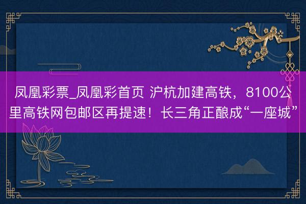 凤凰彩票_凤凰彩首页 沪杭加建高铁,8100公里高铁网包邮区再提速!长三角正酿成“一座城”