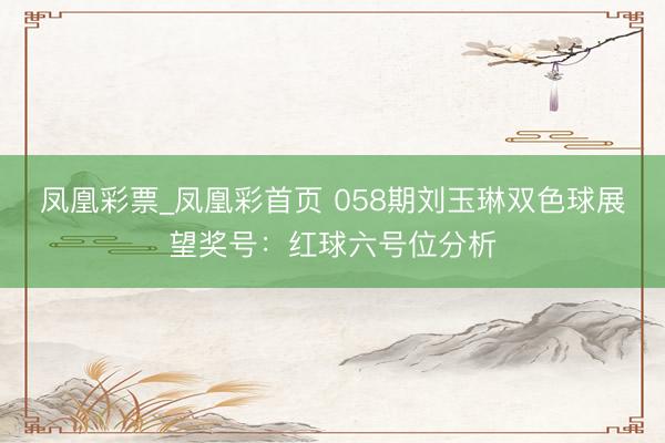 凤凰彩票_凤凰彩首页 058期刘玉琳双色球展望奖号:红球六号位分析