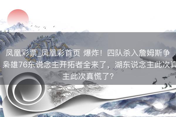 凤凰彩票_凤凰彩首页 爆炸!四队杀入詹姆斯争夺战!枭雄76东说念主开拓者全来了,湖东说念主此次真慌了?