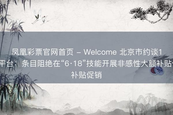 凤凰彩票官网首页 - Welcome 北京市约谈17家平台：条目阻绝在“6·18”技能开展非感性大额补贴促销