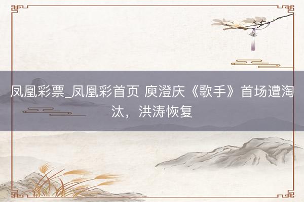 凤凰彩票_凤凰彩首页 庾澄庆《歌手》首场遭淘汰,洪涛恢复