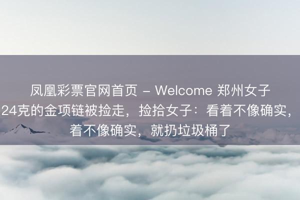 凤凰彩票官网首页 - Welcome 郑州女子称丢失一条近24克的金项链被捡走,捡拾女子:看着不像确实,就扔垃圾桶了