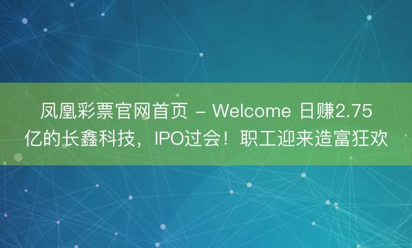 凤凰彩票官网首页 - Welcome 日赚2.75亿的长鑫科技，IPO过会！职工迎来造富狂欢