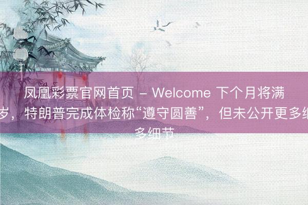 凤凰彩票官网首页 - Welcome 下个月将满80岁,特朗普完成体检称“遵守圆善”,但未公开更多细节