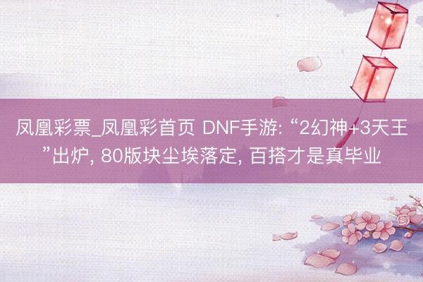 凤凰彩票_凤凰彩首页 DNF手游: “2幻神+3天王”出炉， 80版块尘埃落定， 百搭才是真毕业