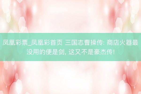 凤凰彩票_凤凰彩首页 三国志曹操传: 商店火器最没用的便是剑, 这又不是豪杰传!