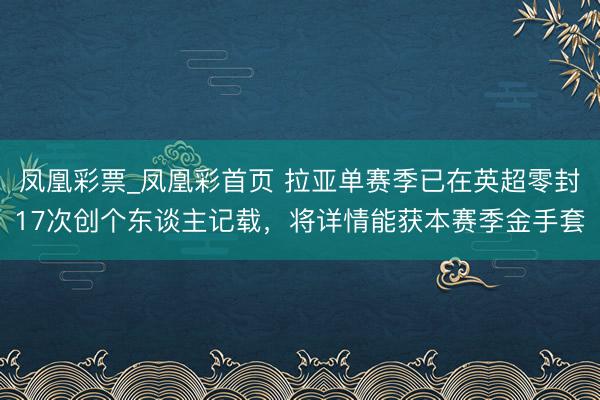 凤凰彩票_凤凰彩首页 拉亚单赛季已在英超零封17次创个东谈主记载，将详情能获本赛季金手套
