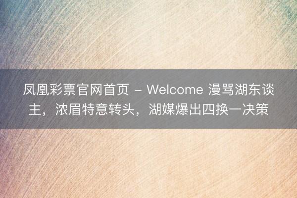 凤凰彩票官网首页 - Welcome 漫骂湖东谈主,浓眉特意转头,湖媒爆出四换一决策