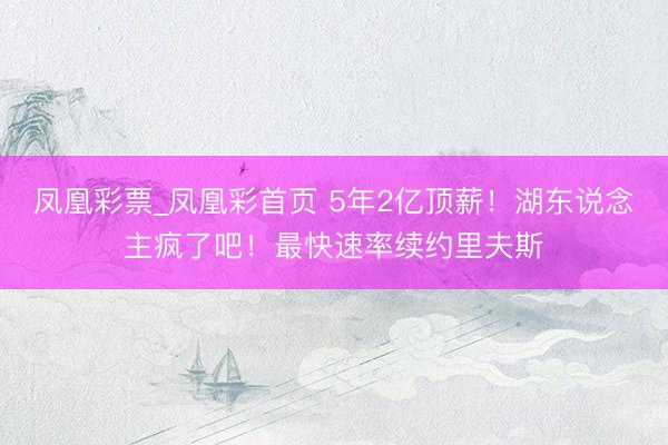 凤凰彩票_凤凰彩首页 5年2亿顶薪!湖东说念主疯了吧!最快速率续约里夫斯