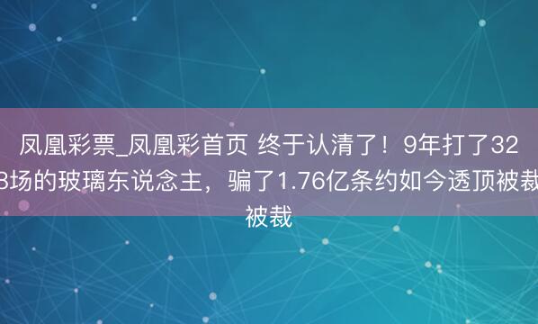 凤凰彩票_凤凰彩首页 终于认清了!9年打了328场的玻璃东说念主,骗了1.76亿条约如今透顶被裁
