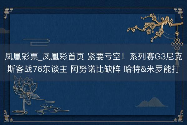 凤凰彩票_凤凰彩首页 紧要亏空！系列赛G3尼克斯客战76东谈主 阿努诺比缺阵 哈特&米罗能打