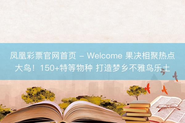 凤凰彩票官网首页 - Welcome 果决相聚热点大鸟!150+特等物种 打造梦乡不雅鸟乐土