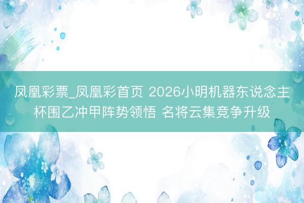 凤凰彩票_凤凰彩首页 2026小明机器东说念主杯围乙冲甲阵势领悟 名将云集竞争升级