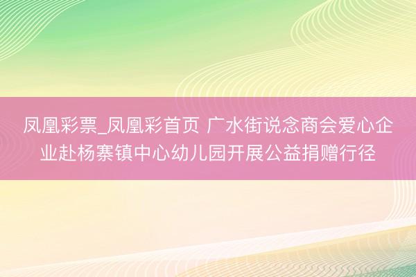 凤凰彩票_凤凰彩首页 广水街说念商会爱心企业赴杨寨镇中心幼儿园开展公益捐赠行径
