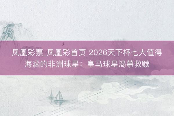 凤凰彩票_凤凰彩首页 2026天下杯七大值得海涵的非洲球星:皇马球星渴慕救赎