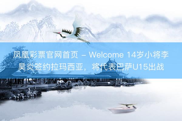 凤凰彩票官网首页 - Welcome 14岁小将李昊炎签约拉玛西亚,将代表巴萨U15出战