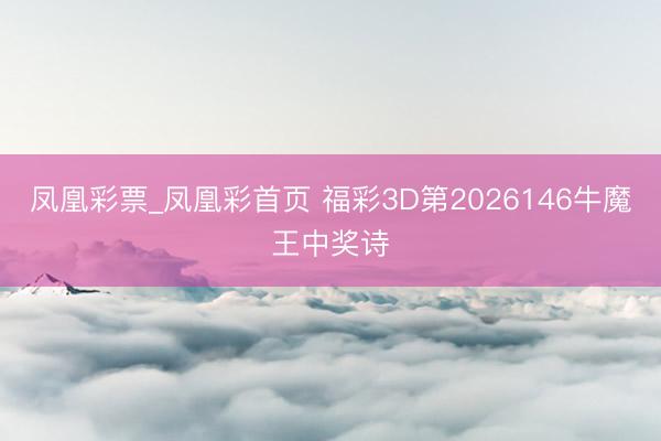 凤凰彩票_凤凰彩首页 福彩3D第2026146牛魔王中奖诗
