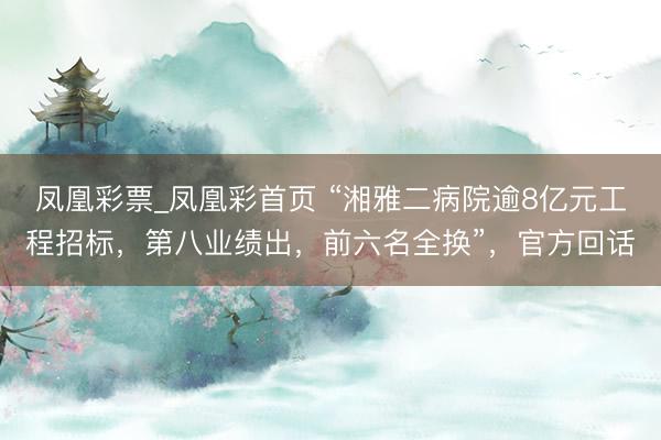 凤凰彩票_凤凰彩首页 “湘雅二病院逾8亿元工程招标,第八业绩出,前六名全换”,官方回话