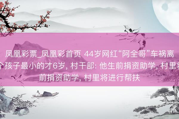 凤凰彩票_凤凰彩首页 44岁网红“阿全哥”车祸离世, 留住4个孩子最小的才6岁, 村干部: 他生前捐资助学, 村里将进行帮扶
