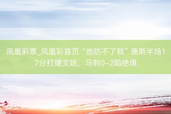 凤凰彩票_凤凰彩首页 “他防不了我” 唐斯半场17分打爆文班，马刺0-2陷绝境