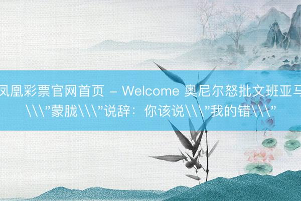 凤凰彩票官网首页 - Welcome 奥尼尔怒批文班亚马\