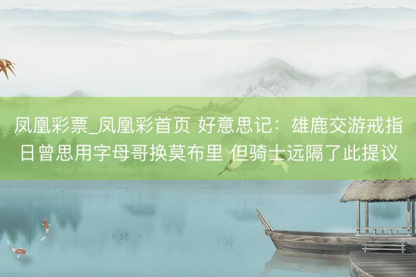 凤凰彩票_凤凰彩首页 好意思记：雄鹿交游戒指日曾思用字母哥换莫布里 但骑士远隔了此提议