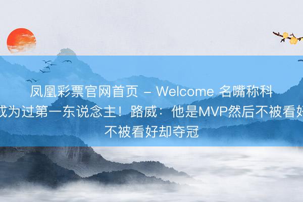 凤凰彩票官网首页 - Welcome 名嘴称科比从未成为过第一东说念主!路威:他是MVP然后不被看好却夺冠