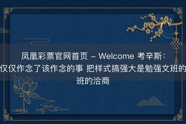 凤凰彩票官网首页 - Welcome 考辛斯:哈滕仅仅作念了该作念的事 把样式搞强大是勉强文班的洽商
