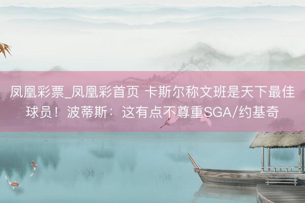凤凰彩票_凤凰彩首页 卡斯尔称文班是天下最佳球员!波蒂斯:这有点不尊重SGA/约基奇