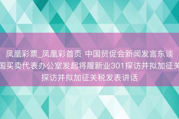 凤凰彩票_凤凰彩首页 中国贸促会新闻发言东谈主就好意思国买卖代表办公室发起将履新业301探访并拟加征关税发表讲话