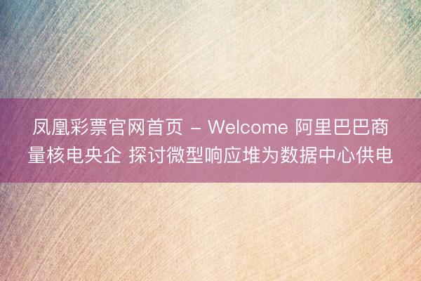 凤凰彩票官网首页 - Welcome 阿里巴巴商量核电央企 探讨微型响应堆为数据中心供电