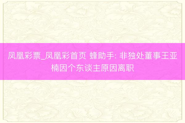 凤凰彩票_凤凰彩首页 蜂助手: 非独处董事王亚楠因个东谈主原因离职