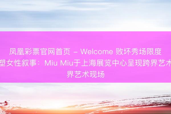 凤凰彩票官网首页 - Welcome 败坏秀场限度,重塑女性叙事:Miu Miu于上海展览中心呈现跨界艺术现场