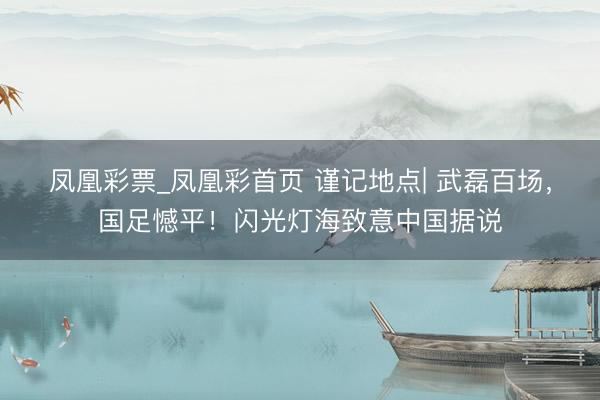 凤凰彩票_凤凰彩首页 谨记地点| 武磊百场，国足憾平！闪光灯海致意中国据说
