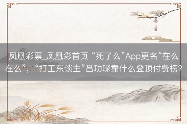 凤凰彩票_凤凰彩首页 “死了么”App更名“在么在么”，“打工东谈主”吕功琛靠什么登顶付费榜？